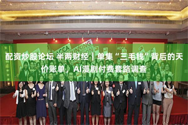 配资炒股论坛 半两财经｜单集“三毛钱”背后的天价账单，AI漫剧付费套路调查