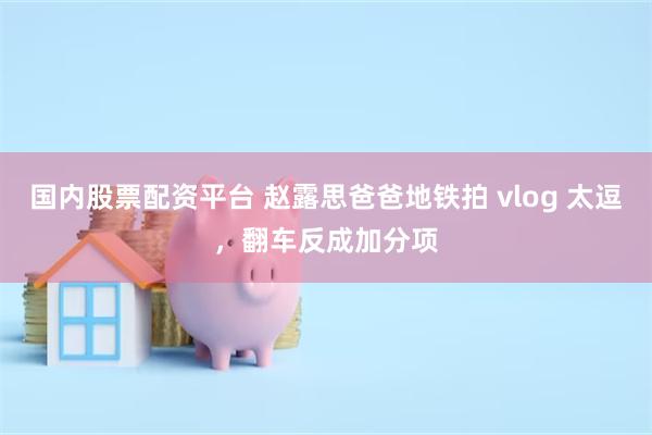 国内股票配资平台 赵露思爸爸地铁拍 vlog 太逗，翻车反成加分项
