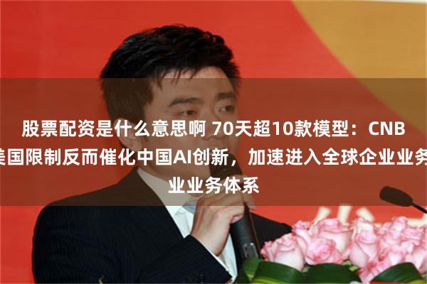 股票配资是什么意思啊 70天超10款模型：CNBC称美国限制反而催化中国AI创新，加速进入全球企业业务体系