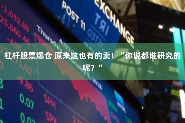 杠杆股票爆仓 原来这也有的卖！“你说都谁研究的呢？”