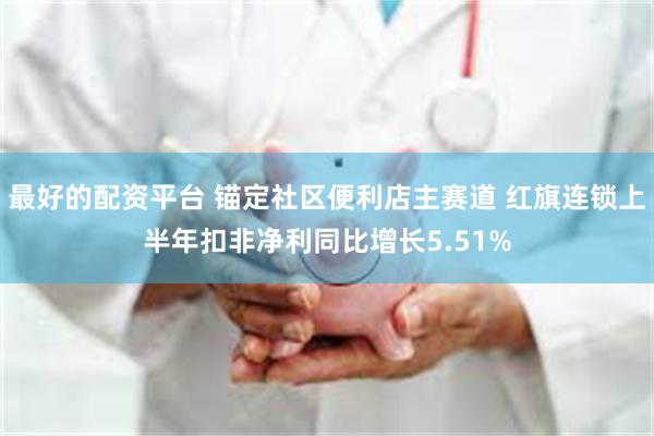 最好的配资平台 锚定社区便利店主赛道 红旗连锁上半年扣非净利同比增长5.51%