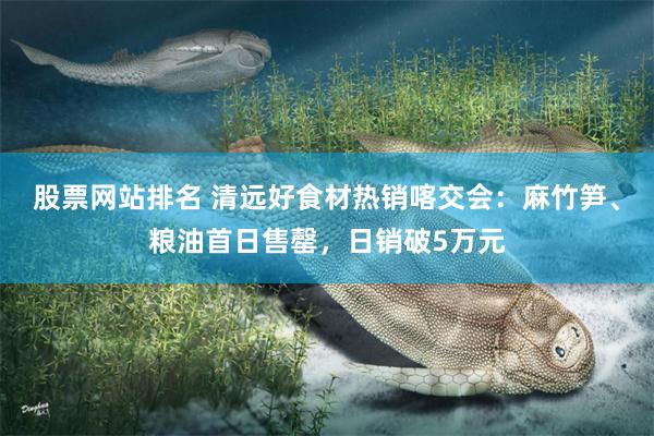 股票网站排名 清远好食材热销喀交会:麻竹笋、粮油首日售罄,日销破5万元