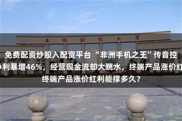 免费配资炒股入配资平台 “非洲手机之王”传音控股大变局:净利暴增46%,经营现金流却大跳水,终端产品涨价红利能撑多久?