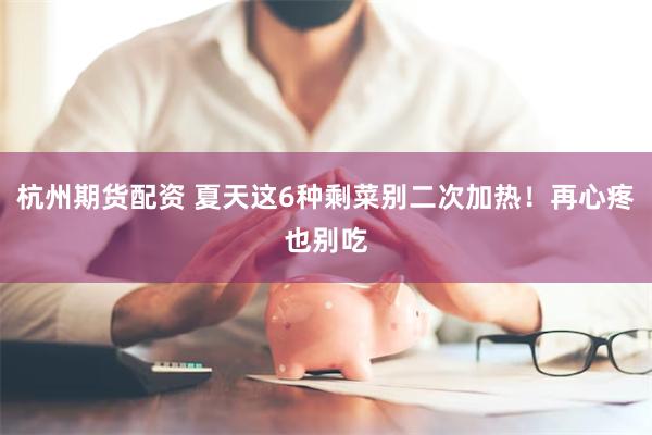 杭州期货配资 夏天这6种剩菜别二次加热！再心疼也别吃
