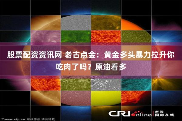 股票配资资讯网 老古点金：黄金多头暴力拉升你吃肉了吗？原油看多
