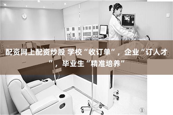 配资网上配资炒股 学校“收订单”，企业“订人才”，毕业生“精准培养”
