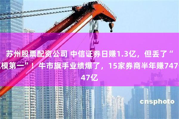 苏州股票配资公司 中信证券日赚1.3亿,但丢了“规模第一”!牛市旗手业绩爆了,15家券商半年赚747亿