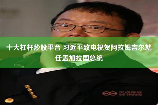 十大杠杆炒股平台 习近平致电祝贺阿拉姆吉尔就任孟加拉国总统
