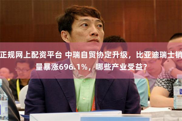 正规网上配资平台 中瑞自贸协定升级，比亚迪瑞士销量暴涨696.1%，哪些产业受益？