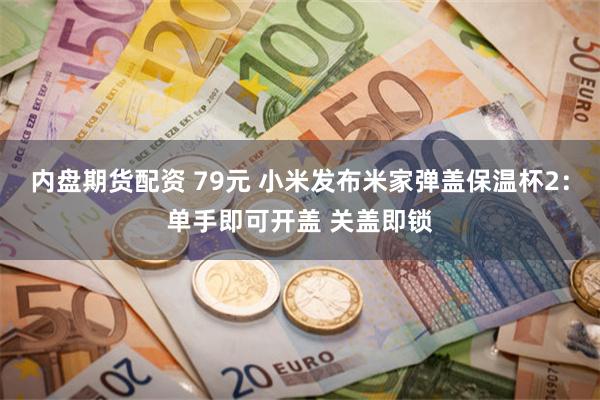 内盘期货配资 79元 小米发布米家弹盖保温杯2:单手即可开盖 关盖即锁