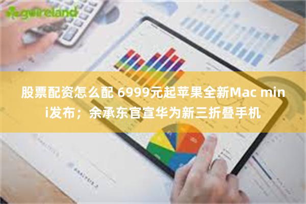 股票配资怎么配 6999元起苹果全新Mac mini发布；余承东官宣华为新三折叠手机