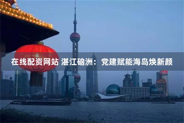 在线配资网站 湛江硇洲：党建赋能海岛焕新颜