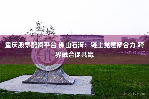 重庆股票配资平台 佛山石湾：链上党建聚合力 跨界融合促共赢