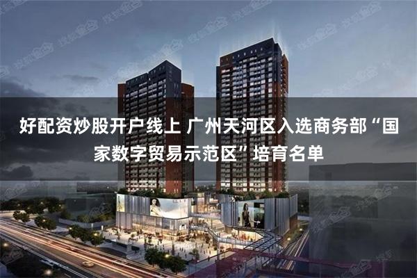 好配资炒股开户线上 广州天河区入选商务部“国家数字贸易示范区”培育名单