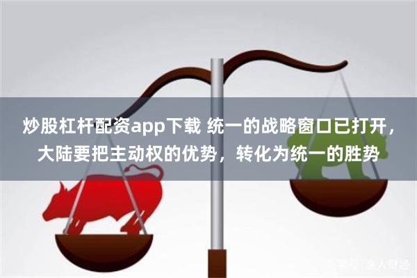 炒股杠杆配资app下载 统一的战略窗口已打开，大陆要把主动权的优势，转化为统一的胜势