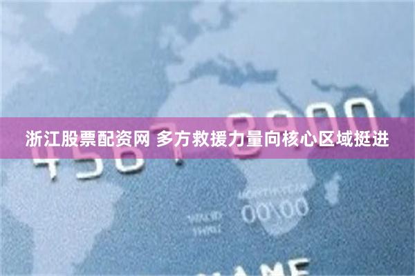 浙江股票配资网 多方救援力量向核心区域挺进