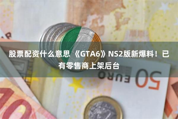 股票配资什么意思 《GTA6》NS2版新爆料！已有零售商上架后台