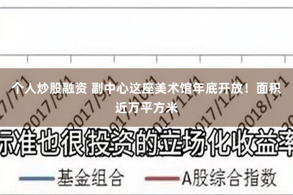 个人炒股融资 副中心这座美术馆年底开放！面积近万平方米