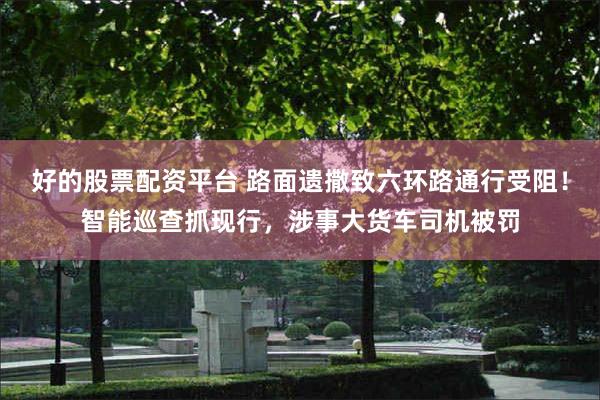 好的股票配资平台 路面遗撒致六环路通行受阻！智能巡查抓现行，涉事大货车司机被罚