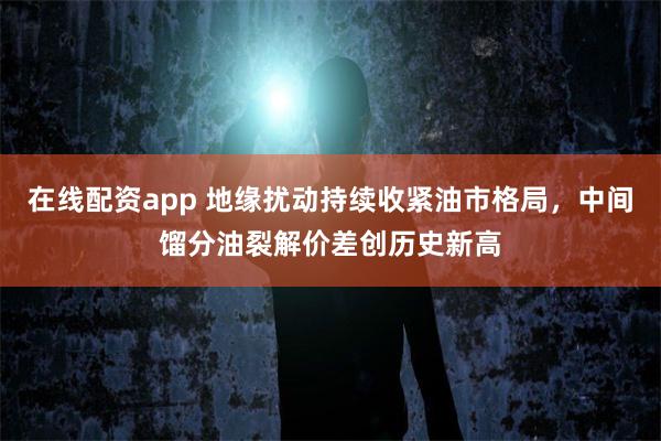 在线配资app 地缘扰动持续收紧油市格局,中间馏分油裂解价差创历史新高