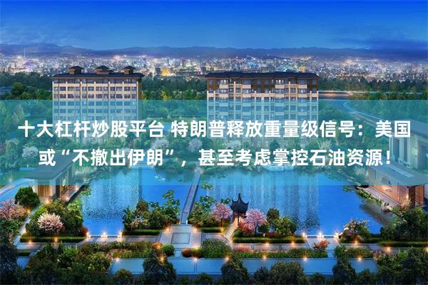 十大杠杆炒股平台 特朗普释放重量级信号：美国或“不撤出伊朗”，甚至考虑掌控石油资源！