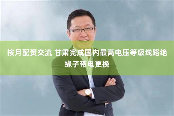 按月配资交流 甘肃完成国内最高电压等级线路绝缘子带电更换