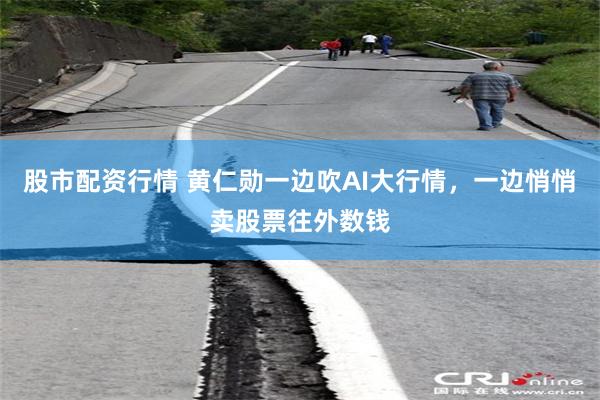 股市配资行情 黄仁勋一边吹AI大行情，一边悄悄卖股票往外数钱