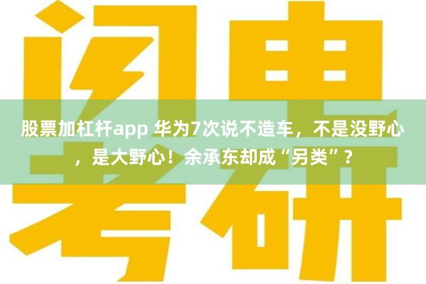 股票加杠杆app 华为7次说不造车，不是没野心，是大野心！余承东却成“另类”？