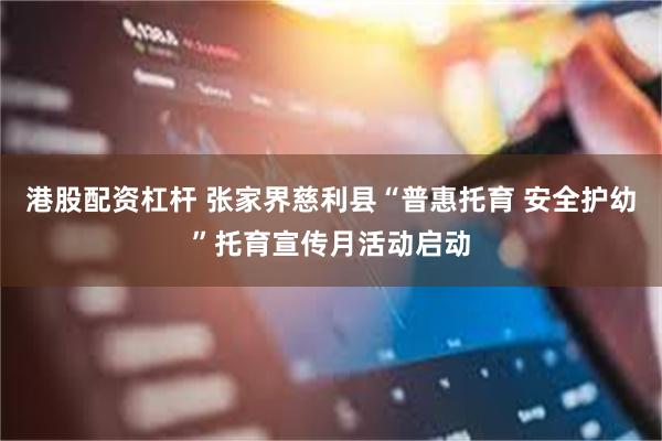 港股配资杠杆 张家界慈利县“普惠托育 安全护幼”托育宣传月活动启动