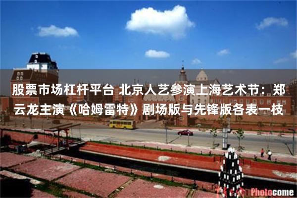 股票市场杠杆平台 北京人艺参演上海艺术节:郑云龙主演《哈姆雷特》剧场版与先锋版各表一枝