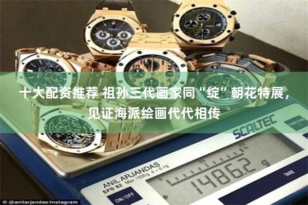 十大配资推荐 祖孙三代画家同“绽”朝花特展，见证海派绘画代代相传