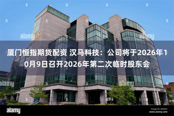 厦门恒指期货配资 汉马科技：公司将于2026年10月9日召开2026年第二次临时股东会