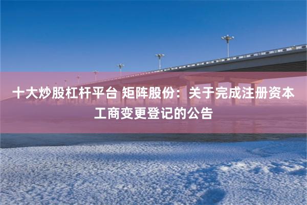 十大炒股杠杆平台 矩阵股份:关于完成注册资本工商变更登记的公告