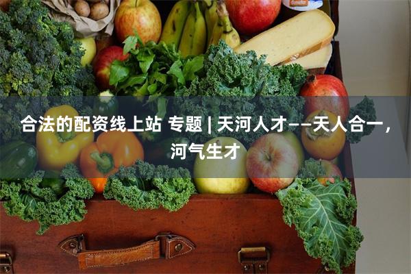 合法的配资线上站 专题 | 天河人才——天人合一，河气生才