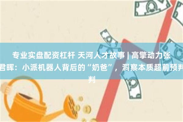专业实盘配资杠杆 天河人才故事 | 高擎动力张君晖：小派机器人背后的“奶爸”，洞察本质超前预判