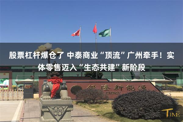 股票杠杆爆仓了 中泰商业“顶流”广州牵手！实体零售迈入“生态共建”新阶段