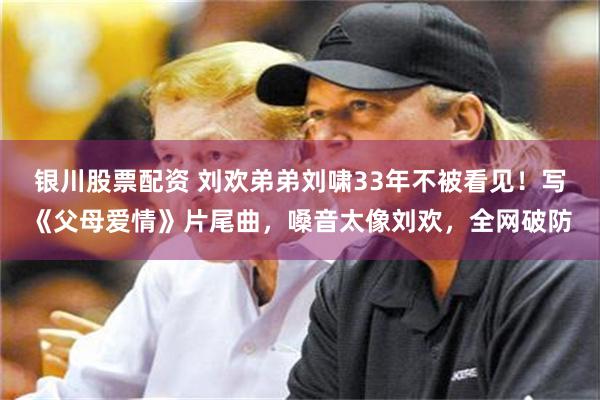 银川股票配资 刘欢弟弟刘啸33年不被看见！写《父母爱情》片尾曲，嗓音太像刘欢，全网破防