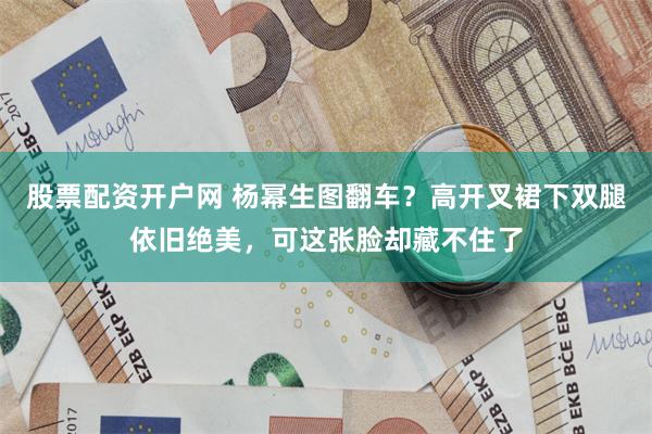 股票配资开户网 杨幂生图翻车？高开叉裙下双腿依旧绝美，可这张脸却藏不住了