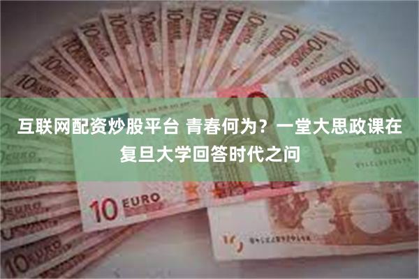 互联网配资炒股平台 青春何为？一堂大思政课在复旦大学回答时代之问