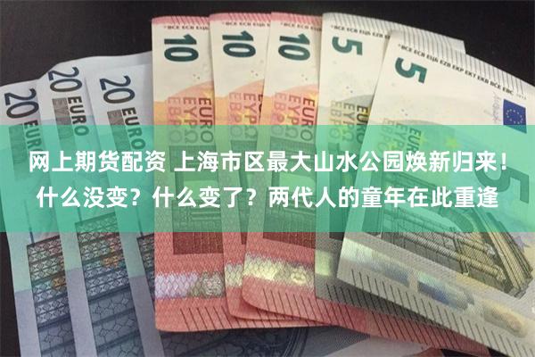 网上期货配资 上海市区最大山水公园焕新归来！什么没变？什么变了？两代人的童年在此重逢