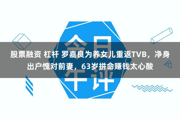 股票融资 杠杆 罗嘉良为养女儿重返TVB，净身出户愧对前妻，63岁拼命赚钱太心酸