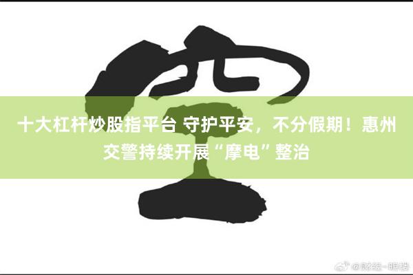 十大杠杆炒股指平台 守护平安，不分假期！惠州交警持续开展“摩电”整治