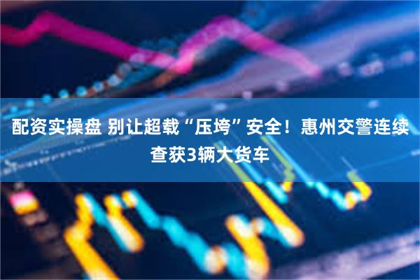 配资实操盘 别让超载“压垮”安全！惠州交警连续查获3辆大货车
