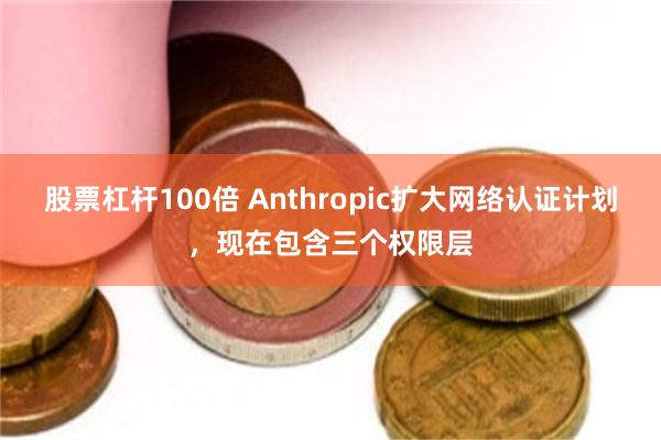 股票杠杆100倍 Anthropic扩大网络认证计划，现在包含三个权限层