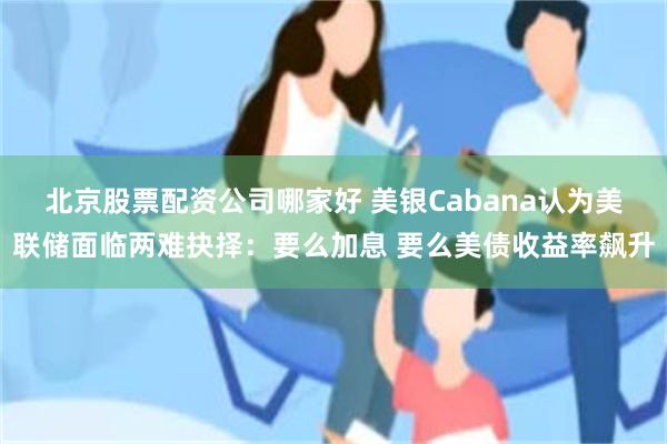 北京股票配资公司哪家好 美银Cabana认为美联储面临两难抉择：要么加息 要么美债收益率飙升
