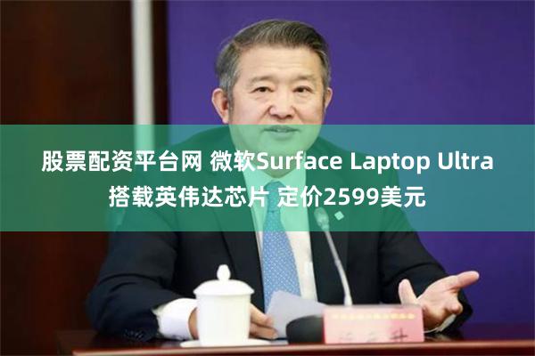 股票配资平台网 微软Surface Laptop Ultra搭载英伟达芯片 定价2599美元