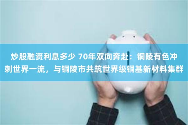 炒股融资利息多少 70年双向奔赴：铜陵有色冲刺世界一流，与铜陵市共筑世界级铜基新材料集群