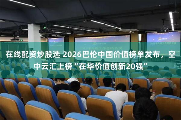 在线配资炒股选 2026巴伦中国价值榜单发布，空中云汇上榜“在华价值创新20强”
