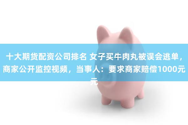 十大期货配资公司排名 女子买牛肉丸被误会逃单，商家公开监控视频，当事人：要求商家赔偿1000元