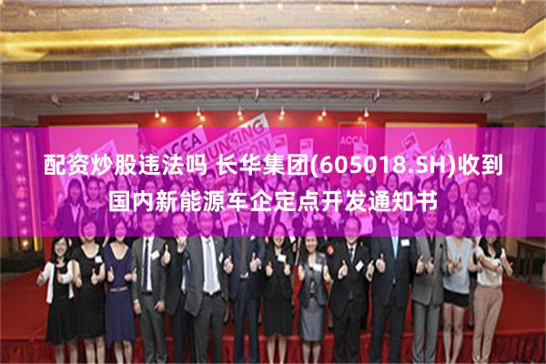 配资炒股违法吗 长华集团(605018.SH)收到国内新能源车企定点开发通知书